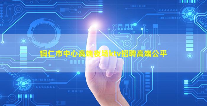 铜仁市中心高端夜场ktv招聘高端公平